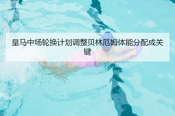 皇马中场轮换计划调整贝林厄姆体能分配成关键