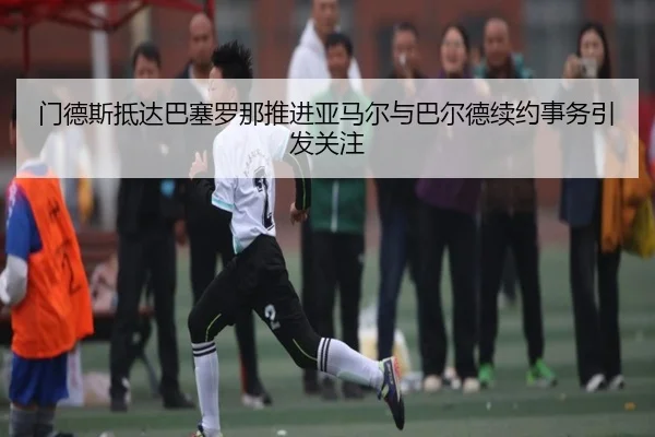 门德斯抵达巴塞罗那推进亚马尔与巴尔德续约事务引发关注