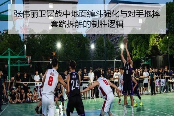 张伟丽卫冕战中地面缠斗强化与对手抱摔套路拆解的制胜逻辑